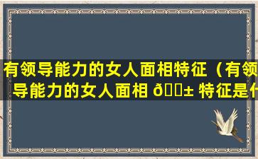 有领导能力的女人面相特征（有领导能力的女人面相 🐱 特征是什么）